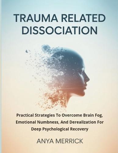 Trauma Related Dissociation: Practical Strategies To Overcome Brain Fog, Emotional Numbness, And Derealization For Deep Psychological Recovery
