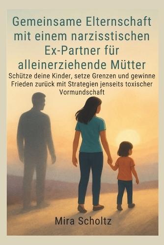 Gemeinsame Elternschaft mit einem narzisstischen Ex-Partner für alleinerziehende Mütter: Schütze deine Kinder, setze Grenzen und gewinne Frieden zurück mit Strategien jenseits toxischer Vormundschaft