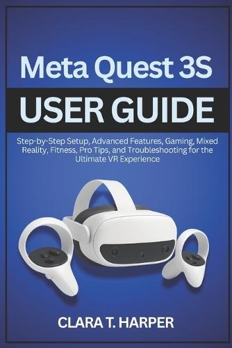 Meta Quest 3S User Guide: Step-by-Step Setup, Advanced Features, Gaming, Mixed Reality, Fitness, Pro Tips, and Troubleshooting for the Ultimate VR Experience