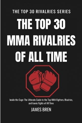 The Top 30 MMA Rivalries of all Time: Inside the Cage: The Ultimate Guide to the Top MMA Fighters, Rivalries, and Iconic Fights of All Time