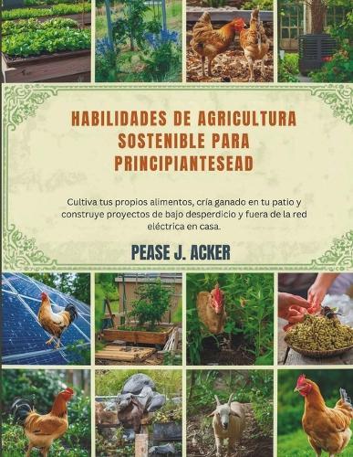 Habilidades de agricultura sostenible para principiantes: Cultiva tus propios alimentos, cría ganado en tu patio y construye proyectos de bajo desperdicio y fuera de la red eléctrica en casa.