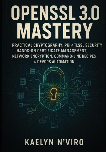 OpenSSL 3.0 Mastery: Practical Cryptography, Pki & Tls/SSL Security: Hands-On Certificate Management, Network Encryption, Command-Line Recipes & Devops Automation