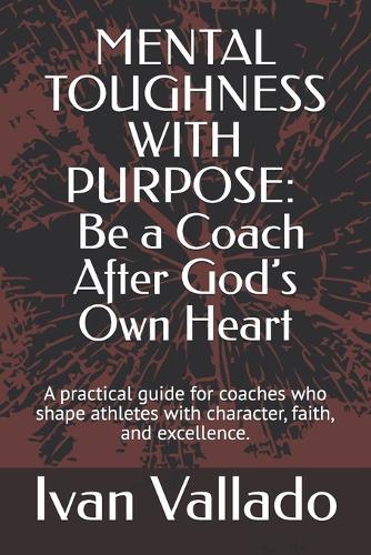 Mental Toughness with Purpose: Be a Coach After God's Own Heart: A practical guide for coaches who shape athletes with character, faith, and excellence.