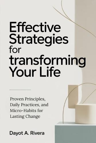 Effective Strategies for Transforming Your Life: Proven Principles, Daily Practices, and Micro-Habits for Lasting Change
