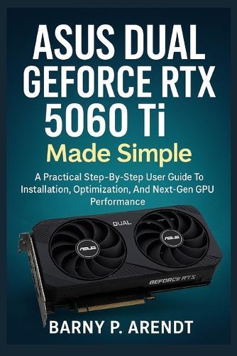 ASUS DUAL GeFORCE RTX 5060 Ti MADE SIMPLE: A Practical Step-By-Step User Guide To Installation, Optimization, And Next-Gen Gpu Performance