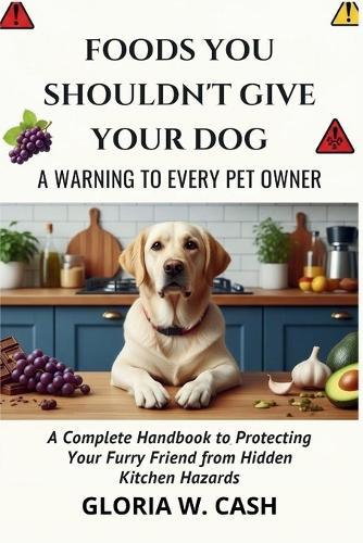 Foods You Shouldn't Give Your Dog: A WARNING TO EVERY PET OWNER: A Complete Handbook to Protecting Your Furry Friend from Hidden Kitchen Hazards