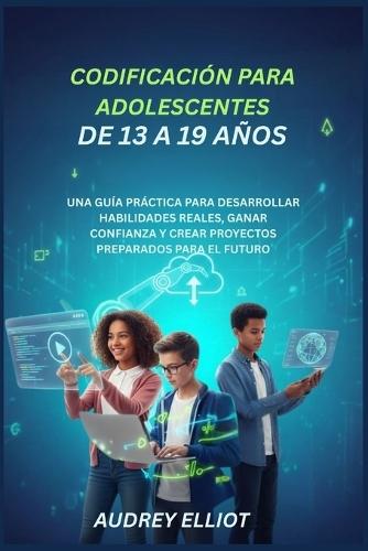 Codificación Para Adolescentes de 13 a 19 Años: Una Guía Práctica Para Desarrollar Habilidades Reales, Ganar Confianza Y Crear Proyectos Preparados Para El Futuro
