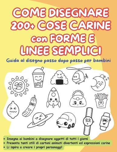 COME DISEGNARE 200 + COSE CARINE con FORME E LINEE SEMPLICI: Guida al disegno passo dopo passo per bambini