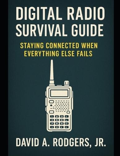 Digital Radio Survival Guide Staying Connected When Everything Else Fails: Staying Connected When Everything Else Fails
