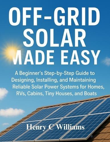 Off-Grid Solar Made Easy: A Beginner's Step-by-Step Guide to Designing, Installing, and Maintaining Reliable Solar Power Systems for Homes, RVs, Cabins, Tiny Houses, and Boats