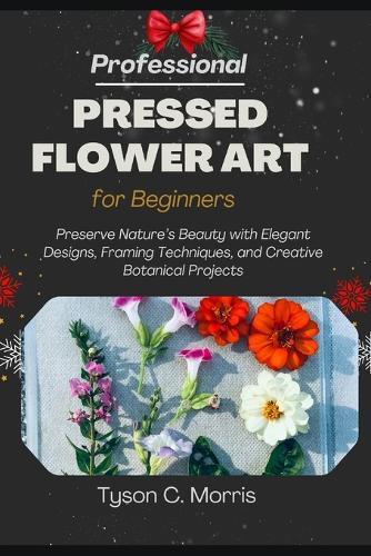 Professional Pressed Flower Art for Beginners: Preserve Nature's Beauty with Elegant Designs, Framing Techniques, and Creative Botanical Projects