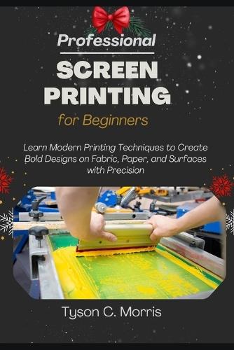 Professional Screen Printing for Beginners: Learn Modern Printing Techniques to Create Bold Designs on Fabric, Paper, and Surfaces with Precision