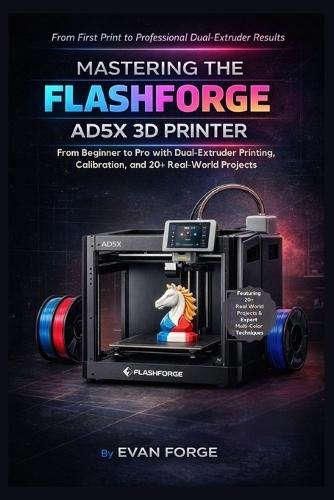 Mastering the Flashforge AD5X 3D Printer: From Beginner to Pro with Dual-Extruder Printing, Calibration, and 20+ Real-World Projects