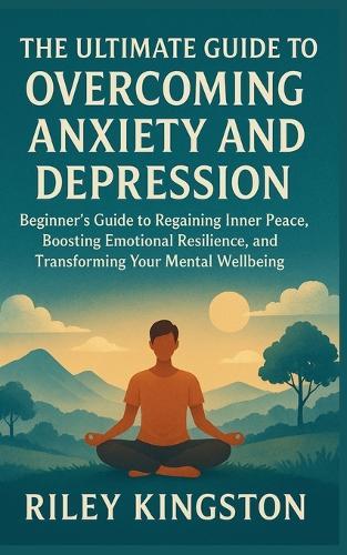 The Ultimate Guide to Overcoming Anxiety and Depression: Beginner's Guide to Regaining Inner Peace, Boosting Emotional Resilience, and Transforming Your Mental Wellbeing