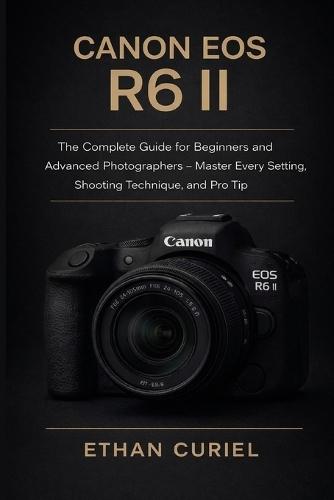 Canon EOS R6 II: The Complete Guide for Beginners and Advanced Photographers - Master Every Setting, Shooting Technique, and Pro Tip