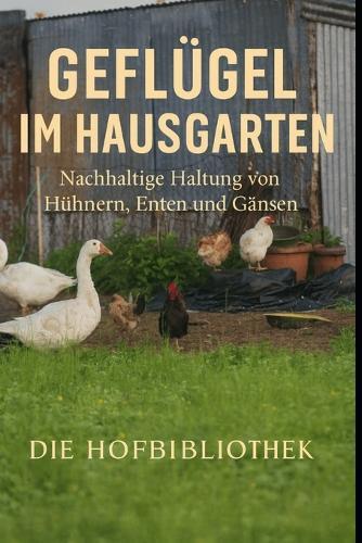 Geflügel im Hausgarten halten: Nachhaltige Haltung von Hühnern, Enten und Gänsen für Eier, Fleisch und gesunde Gärten