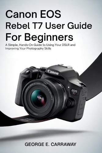 Canon EOS Rebel T7 User Guide for Beginners: A Simple, Hands-On Guide to Using Your DSLR and Improving Your Photography Skills