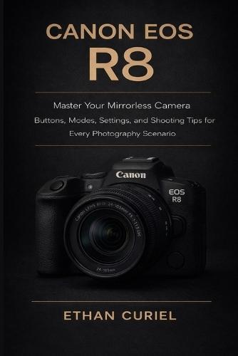 Canon EOS R8: Master Your Mirrorless Camera: Buttons, Modes, Settings, and Shooting Tips for Every Photography Scenario