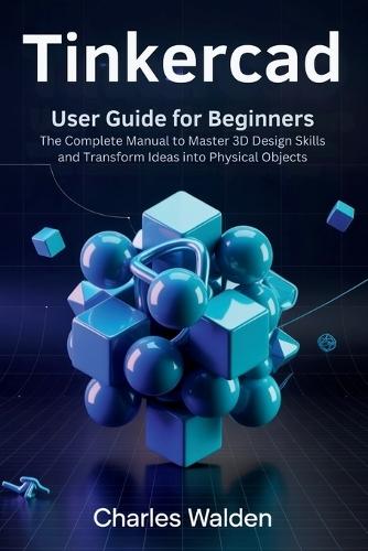 Tinkercad User Guide for Beginners: The Complete Manual to Master 3D Design Skills and Transform Ideas into Physical Objects