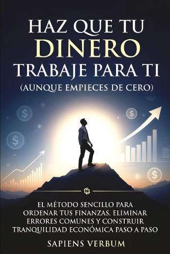 Haz Que Tu Dinero Trabaje Para Ti (Aunque Empieces de Cero): El método sencillo para ordenar tus finanzas, eliminar errores comunes y construir tranquilidad económica paso a paso