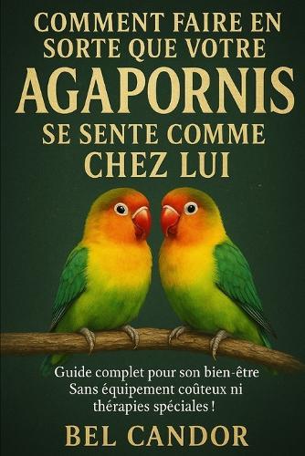 Comment Faire En Sorte Que Votre Agapornis Se Sente Comme Chez Lui: Guide complet pour son bien-être Sans équipement coûteux ni thérapies spéciales !