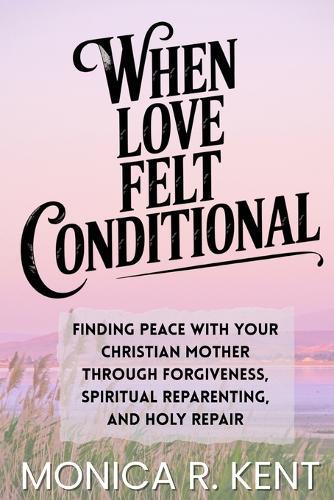 When Love Felt Conditional: Finding Peace With Your Christian Mother Through Forgiveness, Spiritual Reparenting, and Holy Repair