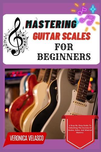 Mastering Guitar Scales for Beginners: A Step-By-Step Guide To Unlocking The Secrets Of Scales, Solos, And Musical Mastery