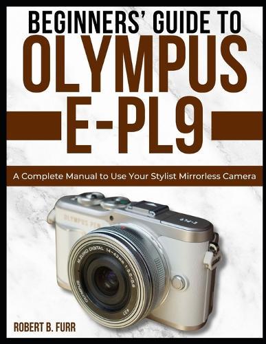 Beginners' Guide to Olympus E-Pl9: A Complete Manual to Use Your Stylist Mirrorless Camera