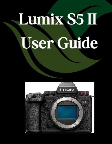Lumix S5 II User Guide: A Comprehensive and Detailed Manual for Photographers and Creatives for Beginners and Seniors, Troubleshooting Tips, and Advanced Settings Explained