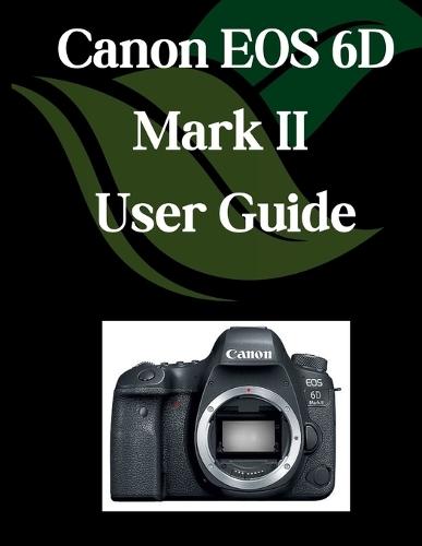 Canon EOS 6D Mark II User Guide: A Comprehensive and Detailed Manual for Photographers and Creatives for Beginners and Seniors, Troubleshooting Tips, and Advanced Settings Explained