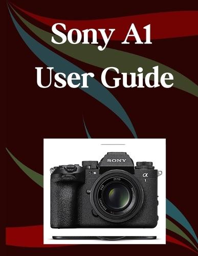 Sony A1 II User Guide: A Step-by-Step Manual for Beginners and Seniors Covering Essential Camera Features, Creative Techniques, Tips, Tricks and Effortless Videography Skills