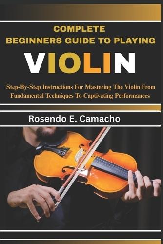 Complete Beginners Guide To Playing Violin: Step-By-Step Instructions For Mastering The Violin From Fundamental Techniques To Captivating Performances