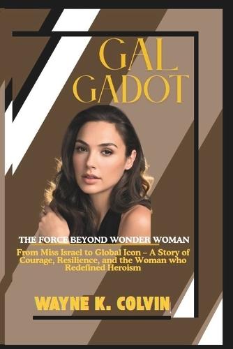 Gal Gadot: THE FORCE BEYOND WONDER WOMAN - From Miss Israel to Global Icon - A Story Of Courage, Resilience, and the Woman Who Redefined Heroism