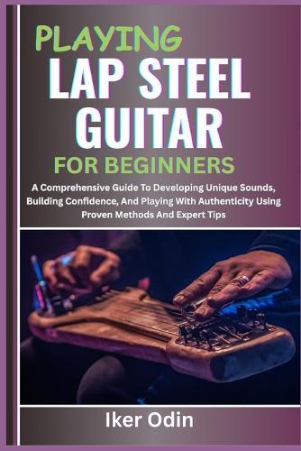 Playing Lap Steel Guitar for Beginners: A Comprehensive Guide To Developing Unique Sounds, Building Confidence, And Playing With Authenticity Using Proven Methods And Expert Tips