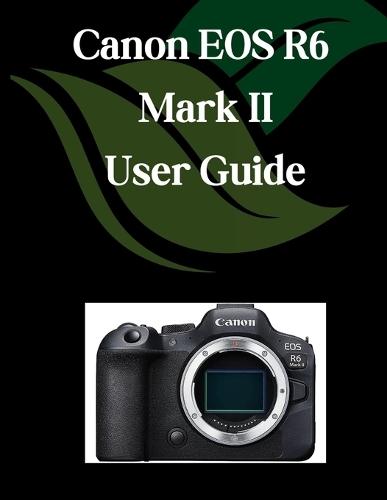 Canon EOS R6 Mark II User Guide: A Comprehensive and Detailed Manual for Photographers and Creatives for Beginners and Seniors, Troubleshooting Tips, and Advanced Settings Explained