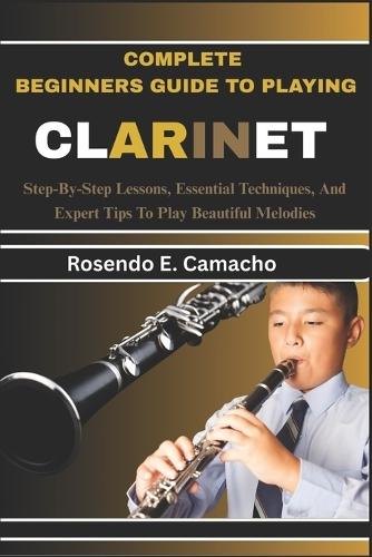 Complete Beginners Guide To Playing Clarinet: Step-By-Step Lessons, Essential Techniques, And Expert Tips To Play Beautiful Melodies