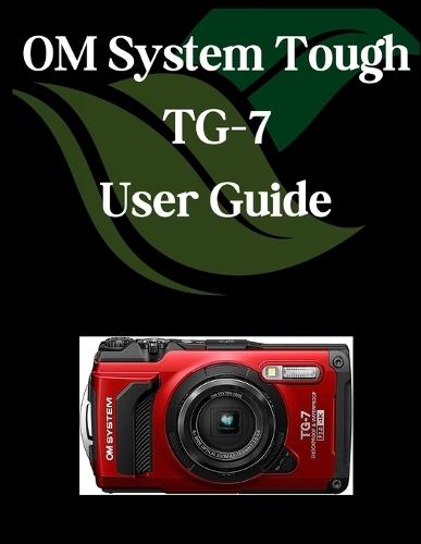 OM System Tough TG-7 User Guide: A Comprehensive and Detailed Manual for Photographers and Creatives for Beginners and Seniors, Troubleshooting Tips, and Advanced Settings Explained