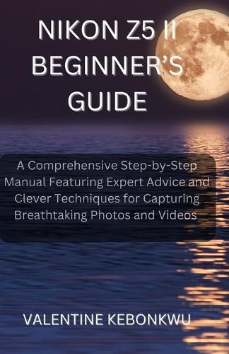 Nikon Z5 II Beginner's Guide: A Comprehensive, Step-by-Step Manual Featuring Expert Advice and Clever Techniques for Capturing Breathtaking Photos and Videos