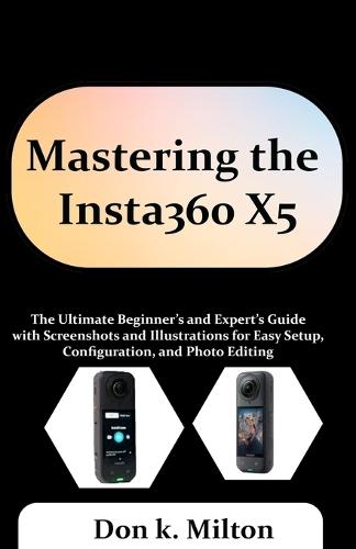 Mastering the Insta360 X5: The Ultimate Beginner's and Expert's Guide with Screenshots and Illustrations for Easy Setup, Configuration, and Photo Editing