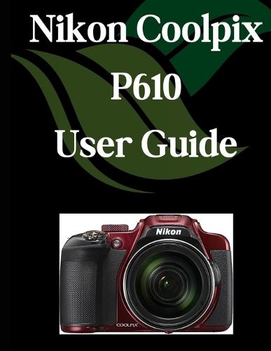 Nikon Coolpix P610 User Guide: A Comprehensive and Detailed Manual for Photographers and Creatives for Beginners and Seniors, Troubleshooting Tips, and Advanced Settings Explained