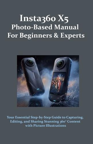 Insta360 X5 Photo-Based Manual for Beginners & Experts: Your Essential Step-by-Step Guide to Capturing, Editing, and Sharing Stunning 360° Content with Picture Illustrations
