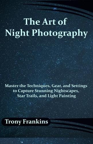 The Art of Night Photography: Master the Techniques, Gear, and Settings to Capture Stunning Nightscapes, Star Trails, and Light Painting