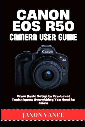 Canon EOS R50 Camera User Guide: From Basic Setup to Pro-Level Techniques: Everything You Need to Know