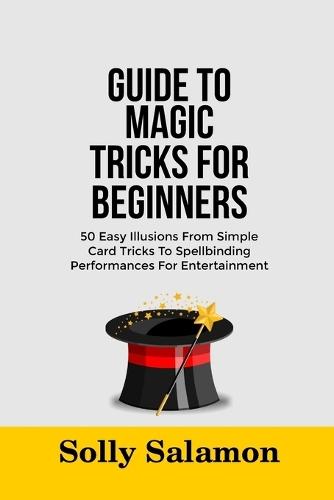 Guide to Magic Tricks for Beginners: 50 Easy Illusions From Simple Card Tricks To Spellbinding Performances For Entertainment