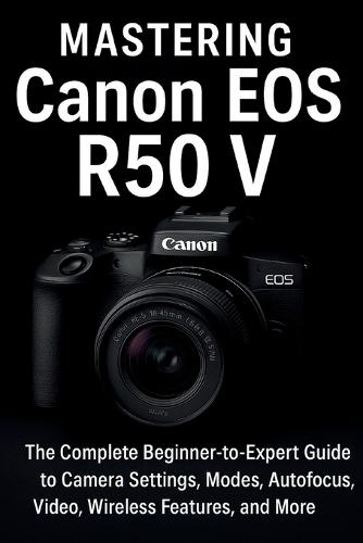 Mastering Canon EOS R50 V: The Complete Beginner-to-Expert Guide to Camera Settings, Modes, Autofocus, Video, Wireless Features, and More
