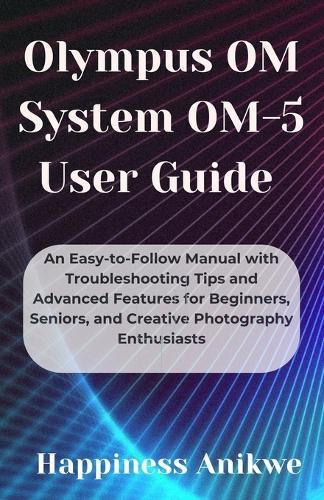 Olympus OM System OM-5 User Guide: An Easy-to-Follow Manual with Troubleshooting Tips and Advanced Features for Beginners, Seniors, and Creative Photography Enthusiasts