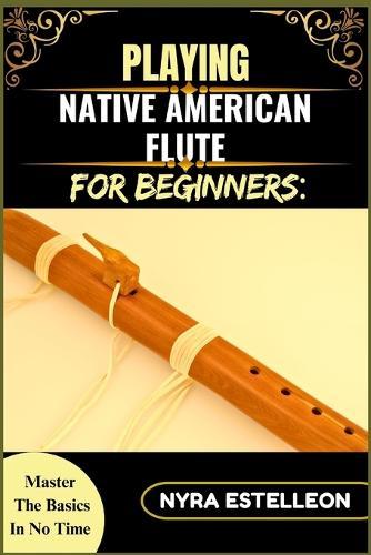 Playing Native American Flute for Beginners: MASTER THE BASICS IN NO TIME: A Step-by-Step Beginner's Guide to Traditional Sounds, Simple Techniques, and Soothing Melodies