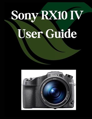 Sony RX10 IV User Guide: A Comprehensive and Detailed Manual for Photographers and Creatives for Beginners and Seniors, Troubleshooting Tips, and Advanced Settings Explained