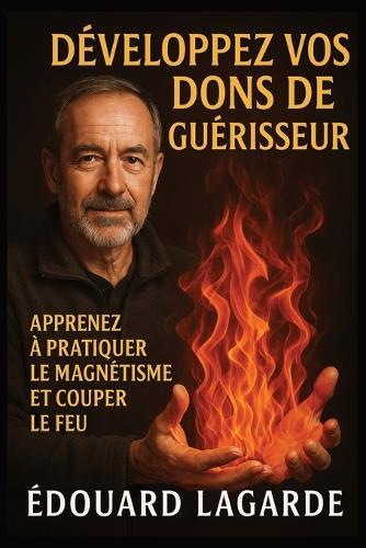 Développez vos dons de guérisseur: Apprenez à pratiquer le magnétisme, couper le feu, soulager les douleurs et activer vos capacités de guérison naturelle