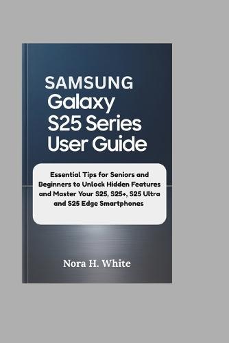 Samsung Galaxy S25 Series User Guide: Essential Tips for Seniors and Beginners to Unlock Hidden Features and Master Your S25, S25+, S25 Ultra and S25 Edge Smartphones